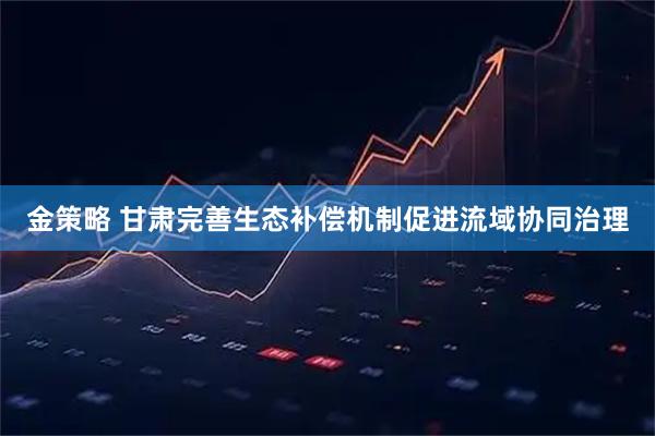 金策略 甘肃完善生态补偿机制促进流域协同治理