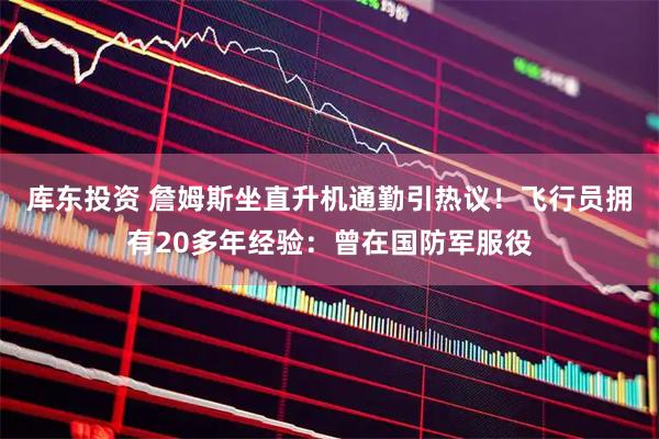 库东投资 詹姆斯坐直升机通勤引热议！飞行员拥有20多年经验：曾在国防军服役