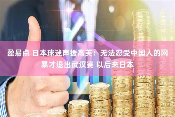 盈易点 日本球迷声援高芙：无法忍受中国人的网暴才退出武汉赛 以后来日本