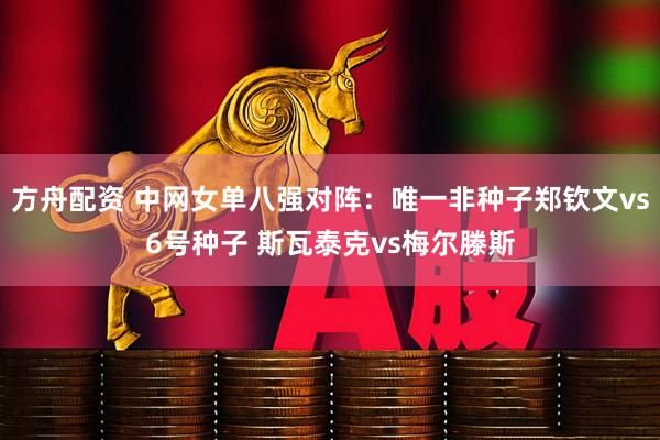 方舟配资 中网女单八强对阵：唯一非种子郑钦文vs6号种子 斯瓦泰克vs梅尔滕斯