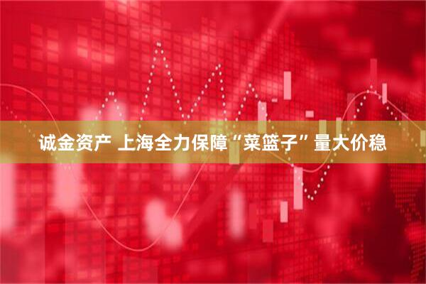 诚金资产 上海全力保障“菜篮子”量大价稳